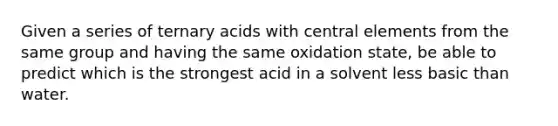 Given a series of ternary acids with central elements from the same group and having the same oxidation state, be able to predict which is the strongest acid in a solvent less basic than water.