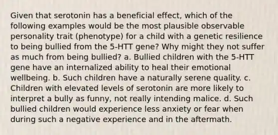 Given that serotonin has a beneficial effect, which of the following examples would be the most plausible observable personality trait (phenotype) for a child with a genetic resilience to being bullied from the 5-HTT gene? Why might they not suffer as much from being bullied? a. Bullied children with the 5-HTT gene have an internalized ability to heal their emotional wellbeing. b. Such children have a naturally serene quality. c. Children with elevated levels of serotonin are more likely to interpret a bully as funny, not really intending malice. d. Such bullied children would experience less anxiety or fear when during such a negative experience and in the aftermath.