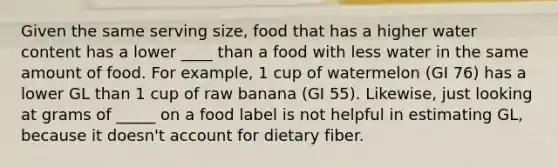 Given the same serving size, food that has a higher water content has a lower ____ than a food with less water in the same amount of food. For example, 1 cup of watermelon (GI 76) has a lower GL than 1 cup of raw banana (GI 55). Likewise, just looking at grams of _____ on a food label is not helpful in estimating GL, because it doesn't account for dietary fiber.