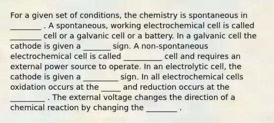 For a given set of conditions, the chemistry is spontaneous in ________ . A spontaneous, working electrochemical cell is called ________ cell or a galvanic cell or a battery. In a galvanic cell the cathode is given a _______ sign. A non-spontaneous electrochemical cell is called __________ cell and requires an external power source to operate. In an electrolytic cell, the cathode is given a _________ sign. In all electrochemical cells oxidation occurs at the _____ and reduction occurs at the _________ . The external voltage changes the direction of a chemical reaction by changing the ________ .