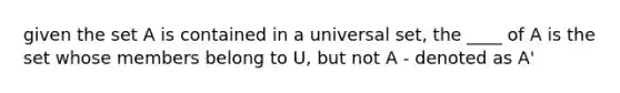 given the set A is contained in a universal set, the ____ of A is the set whose members belong to U, but not A - denoted as A'