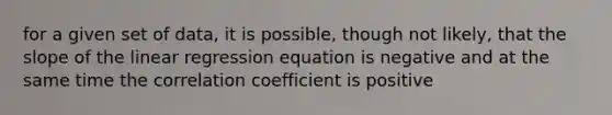 for a given set of data, it is possible, though not likely, that the slope of the linear regression equation is negative and at the same time the correlation coefficient is positive