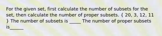 For the given​ set, first calculate the number of subsets for the​ set, then calculate the number of proper subsets. ​( 20​, 3​, 12​, 11 ​) The number of subsets is _____ The number of proper subsets is______