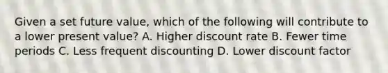 Given a set future value, which of the following will contribute to a lower present value? A. Higher discount rate B. Fewer time periods C. Less frequent discounting D. Lower discount factor