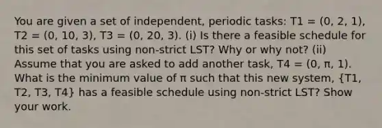 You are given a set of independent, periodic tasks: T1 = (0, 2, 1), T2 = (0, 10, 3), T3 = (0, 20, 3). (i) Is there a feasible schedule for this set of tasks using non-strict LST? Why or why not? (ii) Assume that you are asked to add another task, T4 = (0, π, 1). What is the minimum value of π such that this new system, (T1, T2, T3, T4) has a feasible schedule using non-strict LST? Show your work.