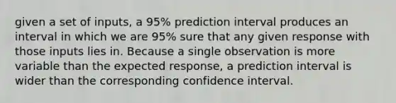 given a set of inputs, a 95% prediction interval produces an interval in which we are 95% sure that any given response with those inputs lies in. Because a single observation is more variable than the expected response, a prediction interval is wider than the corresponding confidence interval.