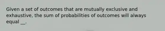 Given a set of outcomes that are mutually exclusive and exhaustive, the sum of probabilities of outcomes will always equal __.