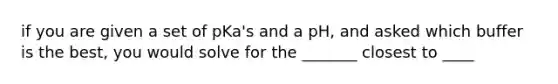 if you are given a set of pKa's and a pH, and asked which buffer is the best, you would solve for the _______ closest to ____