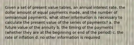 Given a set of present value tables, an annual interest rate, the dollar amount of equal payments made, and the number of semiannual payments, what other information is necessary to calculate the present value of the series of payments? a. the future value of the annuity b. the timing of the payments (whether they are at the beginning or end of the period) c. the rate of inflation d. no other information is required