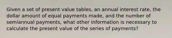 Given a set of present value tables, an annual interest rate, the dollar amount of equal payments made, and the number of semiannual payments, what other information is necessary to calculate the present value of the series of payments?