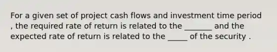 For a given set of project cash flows and investment time period , the required rate of return is related to the _______ and the expected rate of return is related to the _____ of the security .