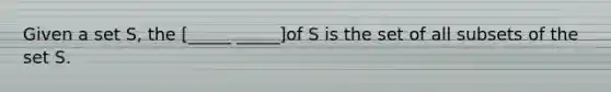 Given a set S, the [_____ _____]of S is the set of all subsets of the set S.