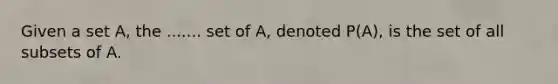 Given a set A, the ....... set of A, denoted P(A), is the set of all subsets of A.