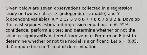 Given below are seven observations collected in a regression study on two variables, X (independent variable) and Y (dependent variable). X Y 2 12 3 9 6 8 7 7 8 6 7 5 9 2 a. Develop the least squares estimated regression equation. b. At 95% confidence, perform a t test and determine whether or not the slope is significantly different from zero. c. Perform an F test to determine whether or not the model is significant. Let α = 0.05. d. Compute the coefficient of determination.