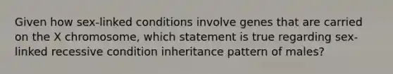 Given how sex-linked conditions involve genes that are carried on the X chromosome, which statement is true regarding sex-linked recessive condition inheritance pattern of males?