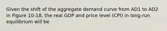 Given the shift of the aggregate demand curve from AD1 to AD2 in Figure 10-18, the real GDP and price level (CPI) in long-run equilibrium will be