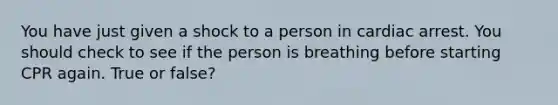 You have just given a shock to a person in cardiac arrest. You should check to see if the person is breathing before starting CPR again. True or false?