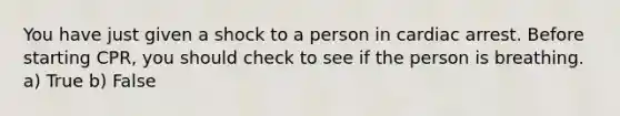 You have just given a shock to a person in cardiac arrest. Before starting CPR, you should check to see if the person is breathing. a) True b) False