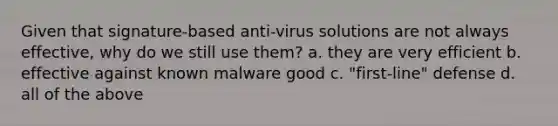 Given that signature-based anti-virus solutions are not always effective, why do we still use them? a. they are very efficient b. effective against known malware good c. "first-line" defense d. all of the above