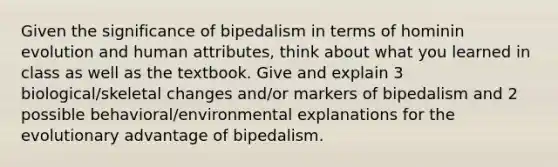 Given the significance of bipedalism in terms of hominin evolution and human attributes, think about what you learned in class as well as the textbook. Give and explain 3 biological/skeletal changes and/or markers of bipedalism and 2 possible behavioral/environmental explanations for the evolutionary advantage of bipedalism.