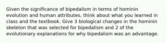 Given the significance of bipedalism in terms of hominin evolution and human attributes, think about what you learned in class and the textbook. Give 3 biological changes in the hominin skeleton that was selected for bipedalism and 2 of the evolutionary explanations for why bipedalism was an advantage.