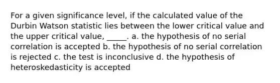 For a given significance level, if the calculated value of the Durbin Watson statistic lies between the lower critical value and the upper critical value, _____. a. the hypothesis of no serial correlation is accepted b. the hypothesis of no serial correlation is rejected c. the test is inconclusive d. the hypothesis of heteroskedasticity is accepted