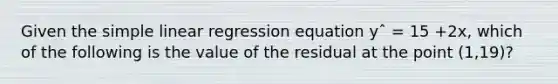 Given the <a href='https://www.questionai.com/knowledge/kuO8H0fiMa-simple-linear-regression' class='anchor-knowledge'>simple linear regression</a> equation yˆ = 15 +2x, which of the following is the value of the residual at the point (1,19)?