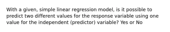 With a given, simple linear regression model, is it possible to predict two different values for the response variable using one value for the independent (predictor) variable? Yes or No