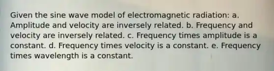 Given the sine wave model of electromagnetic radiation: a. Amplitude and velocity are inversely related. b. Frequency and velocity are inversely related. c. Frequency times amplitude is a constant. d. Frequency times velocity is a constant. e. Frequency times wavelength is a constant.