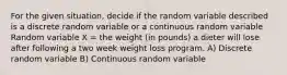 For the given situation, decide if the random variable described is a discrete random variable or a continuous random variable Random variable X = the weight (in pounds) a dieter will lose after following a two week weight loss program. A) Discrete random variable B) Continuous random variable