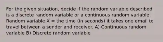 For the given situation, decide if the random variable described is a discrete random variable or a continuous random variable. Random variable X = the time (in seconds) it takes one email to travel between a sender and receiver. A) Continuous random variable B) Discrete random variable