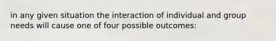 in any given situation the interaction of individual and group needs will cause one of four possible outcomes: