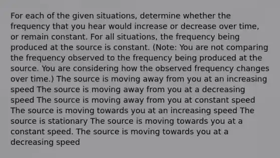 For each of the given situations, determine whether the frequency that you hear would increase or decrease over time, or remain constant. For all situations, the frequency being produced at the source is constant. (Note: You are not comparing the frequency observed to the frequency being produced at the source. You are considering how the observed frequency changes over time.) The source is moving away from you at an increasing speed The source is moving away from you at a decreasing speed The source is moving away from you at constant speed The source is moving towards you at an increasing speed The source is stationary The source is moving towards you at a constant speed. The source is moving towards you at a decreasing speed