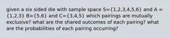 given a six sided die with sample space S=(1,2,3,4,5,6) and A = (1,2,3) B=(5,6) and C=(3,4,5) which pairings are mutually exclusive? what are the shared outcomes of each pairing? what are the probabilities of each pairing occurring?