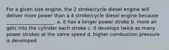 For a given size engine, the 2 stroke/cycle diesel engine will deliver more power than a 4 stroke/cycle diesel engine because ____________________. a. it has a longer power stroke b. more air gets into the cylinder each stroke c. it develops twice as many power strokes at the same speed d. higher combustion pressure is developed