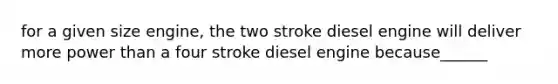 for a given size engine, the two stroke diesel engine will deliver more power than a four stroke diesel engine because______