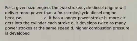 For a given size engine, the two-stroke/cycle diesel engine will deliver more power than a four-stroke/cycle diesel engine because __________. a. it has a longer power stroke b. more air gets into the cylinder each stroke c. it develops twice as many power strokes at the same speed d. higher combustion pressure is developed