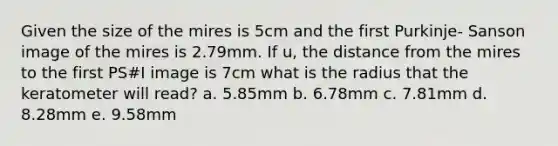 Given the size of the mires is 5cm and the first Purkinje- Sanson image of the mires is 2.79mm. If u, the distance from the mires to the first PS#I image is 7cm what is the radius that the keratometer will read? a. 5.85mm b. 6.78mm c. 7.81mm d. 8.28mm e. 9.58mm