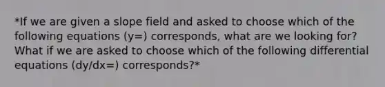 *If we are given a slope field and asked to choose which of the following equations (y=) corresponds, what are we looking for? What if we are asked to choose which of the following differential equations (dy/dx=) corresponds?*