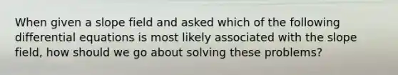 When given a slope field and asked which of the following differential equations is most likely associated with the slope field, how should we go about solving these problems?