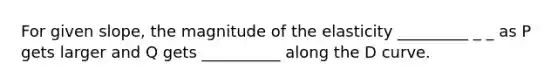 For given slope, the magnitude of the elasticity _________ _ _ as P gets larger and Q gets __________ along the D curve.