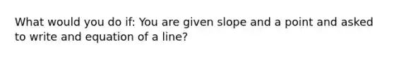 What would you do if: You are given slope and a point and asked to write and equation of a line?