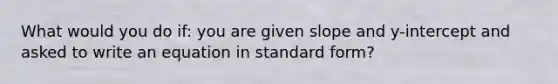 What would you do if: you are given slope and y-intercept and asked to write an equation in standard form?