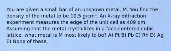 You are given a small bar of an unknown metal, M. You find the density of the metal to be 10.5 g/cm³. An X-ray diffraction experiment measures the edge of the unit cell as 409 pm. Assuming that the metal crystallizes in a face-centered cubic lattice, what metal is M most likely to be? A) Pt B) Pb C) Rh D) Ag E) None of these.