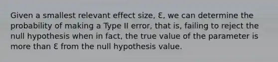 Given a smallest relevant effect size, Ɛ, we can determine the probability of making a Type II error, that is, failing to reject the null hypothesis when in fact, the true value of the parameter is more than Ɛ from the null hypothesis value.