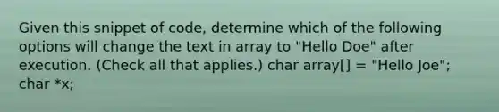 Given this snippet of code, determine which of the following options will change the text in array to "Hello Doe" after execution. (Check all that applies.) char array[] = "Hello Joe"; char *x;