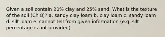 Given a soil contain 20% clay and 25% sand. What is the texture of the soil (Ch 8)? a. sandy clay loam b. clay loam c. sandy loam d. silt loam e. cannot tell from given information (e.g. silt percentage is not provided)