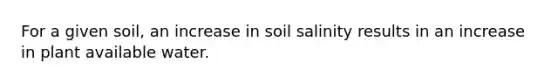 For a given soil, an increase in soil salinity results in an increase in plant available water.