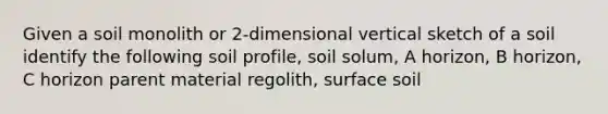 Given a soil monolith or 2-dimensional vertical sketch of a soil identify the following soil profile, soil solum, A horizon, B horizon, C horizon parent material regolith, surface soil