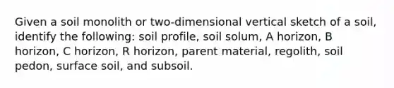 Given a soil monolith or two-dimensional vertical sketch of a soil, identify the following: soil profile, soil solum, A horizon, B horizon, C horizon, R horizon, parent material, regolith, soil pedon, surface soil, and subsoil.